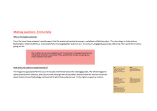 Mixmag questions- Emma Kelly
Who isthe target audience?
From the issue Ihave analysedI wouldsuggestthatthe audience isaimedatyounger,partyloversof bothgenders. Theylove togoto clubsand are
fashionable. UnderneathIhave anexcerptof whomixmagsaytheiraudience are- musiclovers,engagaed,passionate,influential.Theyspenttheirmoney
goingout etc.
How doesthe magazine appeal tothem?
The magazine appealstothembecause itincludesinformationaboutthe latestgigs/clubs.The wholemagazine
workstowardstheirinterests,the coloursusedare brightwhichcatchtheir attentionandthe articlesinsidetalk
aboutfashion/music/technologyandtravel all of whichthe audience love. Tothe right ismagazine content.
 