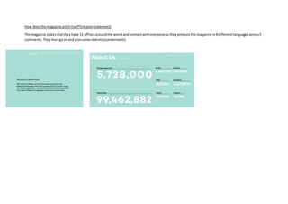 How doesthe magazine pitchitself?(missionstatement)
The magazine statesthattheyhave 13 officesaroundthe worldandconnectwitheveryoneastheyproduce the magazine in8differentlanguagesacross5
continents.Theythengoonand give some statistics(underneath).
 