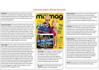 Front cover analysis- Mixmag- Emma Kelly
Masthead The mastheadstandsouton thisissue.The font
and colourusedbringacross a young/teenagevibe.We get
the feelingthatthe audience isforyoungerpeople.The fontis
a black serif font-whichisinformal.The blackstandsouton
the yellowbackground.
Buzzword/Puff The word“free”is used.Thiscatchesthe
reader’sattentionandmakesthemfeellike theyare
gettingsomethingoutof buyingthisissue.A puff “biggest
and best”is also used. Thisemphasiseditsown
importance inthe marketand againpersuadesreadersto
buyit.
Feauture headline The feature headline states“Partyordie!”
Thisis nota question,Itistellingyou,youhave todo this.The
headline hasanexclamationmarkafterthe word “die!”which
putsemphasisonthe wordand makesthe audience notice it.
“Or die!”isalso a differentcolourtothe wordparty. It isthe
colourblue,whilstpartyisinthe colourwhite. Thisyetagain
drawsattentiontothat part of the headline becausewe notice
the colourdifference.The colourwhite suggeststhatpartying
isfun,you will be brightandhappy.The colourblue brings
abouta darkness,suggestinggloomandsadness.
Language Rhymingisused.“Screwthe recessionlet’s
have a session!”Thiswhenreadwill stayinthe readers
headbecause itiscatching and funny.Rhymingisa
persuasive tool andpersuadesthe readersubliminallyto
buythe issue andthengoout partying.Thistextisalso
underlinedwhichmakesitstandoutevenmore.
Colour scheme The backgroundcolouris brightyellow.
The colour yellowhasconnotationsof happiness.This
linkswiththe modelsface expressions.The othercolours
usedare black,orange,white andblue.Blackisonlyused
as the Masthead.This makesthatstand outfrom the rest
of the magazine.The colourblue portraysthe ideaof
smartnessandradiatesthe ideaof securityandtrust.
Whichmakesthe audience trustthismagazine. The
colourorange is associatedwithenergeticvibes,the
colourmakesthe readerfeel happierandwelcomedto
the magazine.Finallywhite hasapositive connotation
whichmakesthe audience feelhappy/positive.
Main image The mainimage isthe mainfocus of the front
cover.Both modelshave asimilarexpressionontheirface.
Theyboth seemlike theyare happyandshoutingthe lyricsto
a song.They seemtobe havinga great time partying.This
makesthe audience feelliketheytoowill be thishappywhen
theyparty.The twomodelsalsoblendtogether.Theywear
similarcolouredclothesbothhave purple includedintheir
outfitsandtheyhave the same hair colourwhichisboth the
same/similarlength.Thissuggeststhatyouandyour friends
will bondandbecome closerwhenyougoout partyingwith
themas youwill make newfunmemoriestogether.Their
headsalsogo overthe masthead.We cannot see the whole
word,thissuggeststhe subject of the magazine ismore
importantthanthe magazine itself.
Sub-image A sub-image isincluded.Thisgives
the audience asneakpeakof whatisinside
the magazine.Thisis so the consumer
continuestoreadthe rest of the magazine.
Certainartistsare includedonthissub-image.
Thisalsoattracts fansof the artists.This
makesthe magazine gainmore readers.
Layout The wordsare all slantedtothe right.This linksto
the ideaof partying.Youdon’treallythinkstraight.
Barcode The barcode isprintedsmall onthe
righthand corner- itis not important.
 