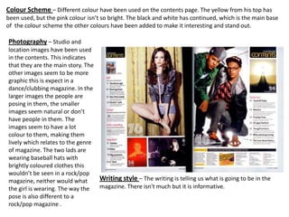 Colour Scheme – Different colour have been used on the contents page. The yellow from his top has
been used, but the pink colour isn’t so bright. The black and white has continued, which is the main base
of the colour scheme the other colours have been added to make it interesting and stand out.

Photography – Studio and
location images have been used
in the contents. This indicates
that they are the main story. The
other images seem to be more
graphic this is expect in a
dance/clubbing magazine. In the
larger images the people are
posing in them, the smaller
images seem natural or don’t
have people in them. The
images seem to have a lot
colour to them, making them
lively which relates to the genre
of magazine. The two lads are
wearing baseball hats with
brightly coloured clothes this
wouldn’t be seen in a rock/pop
magazine, neither would what      Writing style – The writing is telling us what is going to be in the
the girl is wearing. The way the  magazine. There isn't much but it is informative.
pose is also different to a
rock/pop magazine .
 
