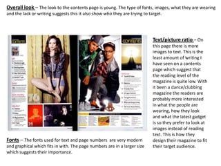 Overall look – The look to the contents page is young. The type of fonts, images, what they are wearing
and the lack or writing suggests this it also show who they are trying to target.




                                                                            Text/picture ratio – On
                                                                            this page there is more
                                                                            images to text. This is the
                                                                            least amount of writing I
                                                                            have seen on a contents
                                                                            page which suggest that
                                                                            the reading level of the
                                                                            magazine is quite low. With
                                                                            it been a dance/clubbing
                                                                            magazine the readers are
                                                                            probably more interested
                                                                            in what the people are
                                                                            wearing, how they look
                                                                            and what the latest gadget
                                                                            is so they prefer to look at
                                                                            images instead of reading
                                                                            text. This is how they
Fonts – The fonts used for text and page numbers are very modern            design their magazine to fit
and graphical which fits in with. The page numbers are in a larger size     their target audience.
which suggests their importance.
 