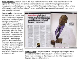 Colour scheme – colours used on this page are black and white with a bit of pick, this stands out
against the other colours. The pink colour shows that it is a dance/clubbing magazine as a rock
magazine is more likely to use red black and white. This magazine hasn’t used the same colour scheme
all the way through therefore it doesn’t have a specific identity and probably changes it every time a
new magazine come out.
Photography – The picture
has been taken in a studio. The
pose is something that people
do naturally but they way he is
looking into the camera
suggests that it is posed. He is
wearing a jacket, tie and shirt.
This makes him smart, but the
white jacket takes the shows
that he isn’t that serious. They
have used a full page for the
image and only one which is
strange on a double page
spread that would normally
have more than one image of
him. There is anther image on
the other page in with the
text, however it isn’t him and
small which shows that it can’t Writing style – They have written a paragraph explaining bit about
be that important.               Dizzee Rascal and then done a question and answer style. This has
                                 taken away some class to the magazine. In the other magazine they
                                 have set it out in a different way.
 