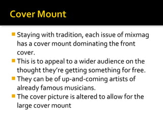 Staying with tradition, each issue of mixmag

has a cover mount dominating the front
cover.
 This is to appeal to a wider audience on the
thought they’re getting something for free.
 They can be of up-and-coming artists of
already famous musicians.
 The cover picture is altered to allow for the
large cover mount

 