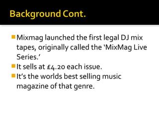  Mixmag launched the first legal DJ mix

tapes, originally called the ‘MixMag Live
Series.’
 It sells at £4.20 each issue.
 It’s the worlds best selling music
magazine of that genre.

 