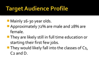  Mainly 16-30 year olds.
 Approximately 72% are male and 28% are

female.
 They are likely still in full time education or
starting their first few jobs.
 They would likely fall into the classes of C1,
C2 and D.

 