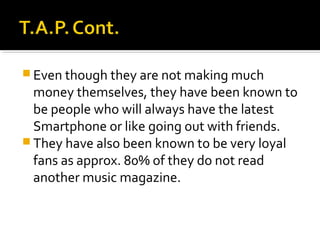  Even though they are not making much

money themselves, they have been known to
be people who will always have the latest
Smartphone or like going out with friends.
 They have also been known to be very loyal
fans as approx. 80% of they do not read
another music magazine.

 