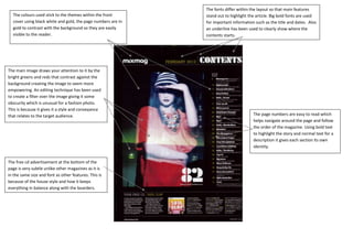 The fonts differ within the layout so that main features
  The colours used stick to the themes within the front       stand out to highlight the article. Big bold fonts are used
  cover using black white and gold, the page numbers are in   for important information such as the title and dates. Also
  gold to contrast with the background so they are easily     an underline has been used to clearly show where the
  visible to the reader.                                      contents starts.




The main image draws your attention to it by the
bright greens and reds that contrast against the
background creating the image to seem more
empowering. An editing technique has been used
to create a filter over the image giving it some
obscurity which is unusual for a fashion photo.
This is because it gives it a style and conveyance
that relates to the target audience.                                                   The page numbers are easy to read which
                                                                                       helps navigate around the page and follow
                                                                                       the order of the magazine. Using bold text
                                                                                       to highlight the story and normal text for a
                                                                                       description it gives each section its own
                                                                                       identity.


The free cd advertisement at the bottom of the
page is very subtle unlike other magazines as it is
in the same size and font as other features. This is
because of the house style and how it keeps
everything in balance along with the boarders.
 