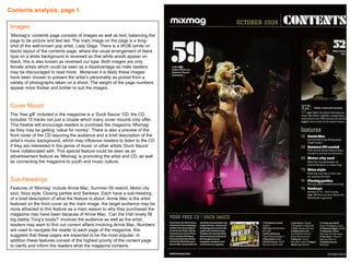 Contents analysis, page 1.   Images ‘ Mixmag’s’ contents page consists of images as well as text; balancing the page to be picture and text led. The main image on the page is a long-shot of the well-known pop artist, Lady Gaga. There is a WOB (white on black) layout of the contents page, where the usual arrangement of black type on a white background is reversed so that white words appear on black, this is also known as reversed out type. Both images are only female artists which could be seen as a disadvantage as male readers may be discouraged to read more.  Moreover it is likely these images have been chosen to present the artist’s personality as picked from a variety of photographs taken on a shoot. The weight of the page numbers appear more thicker and bolder to suit the images.  Cover Mount The ‘free gift’ included in the magazine is a ‘Duck Sauce’ CD; the CD includes 15 tracks not just a couple which many cover mounts only offer. This freebie will encourage readers to purchase the magazine ‘Mixmag’ as they may be getting ‘value for money’. There is also a preview of the front cover of the CD assuring the audience and a brief description of the artist’s music background, which may influence readers to listen to the CD if they are interested in the genre of music or other artists ‘Duck Sauce’ have collaborated with. This special feature could be seen as an advertisement feature as ‘Mixmag’ is promoting the artist and CD, as well as connecting the magazine to youth and music culture. Sub-Headings Features of ‘Mixmag’ include Annie Mac, Summer 09 rewind, Motor city soul, Ibiza style, Closing parties and Sankeys. Each have a sub-heading of a brief description of what the feature is about. Annie Mac is the artist featured on the front cover as the main image, the target audience may be more attracted to this feature as a main reason to why they purchased the magazine may have been because of Annie Mac. ‘Can the Irish lovely fill big daddy Tong’s boots?’ involves the audience as well as the artist; readers may want to find out current affairs involving Annie Mac. Numbers are used to navigate the reader to each page of the magazine, this suggests that these pages are expected to be the most popular. In addition these features consist of the highest priority of the content page to clarify and inform the readers what the magazine contains.  