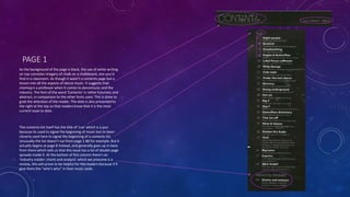 PAGE 1
As the background of the page is black, the use of white writing
on top connotes imagery of chalk on a chalkboard, one you’d
find in a classroom. As though it wasn’t a contents page but a
lesson into all the aspects of dance music. It suggests that
mixmag is a professor when it comes to dancemuisc and the
industry. The font of the word ‘Contents’ is rather futuristic and
abstract, in comparison to the other fonts used. This is done to
grab the attention of the reader. The date is also presented to
the right at the top so that readers know that it is the most
current issue to date.
The contents list itself has the title of ‘cue’ which is a pun
because its used to signal the beginning of music but its been
cleverly used here to signal the beginning of a contents list.
Unusually the list doesn’t run from page 1-80 for example. But it
actually begins at page 8 instead, and generally goes up in twos
from there which tells us that this issue has a lot of double page
spreads inside it. At the bottom of this column there’s an
‘Industry insider: charts and analysis’ which we presume is a
review, this will prove to be helpful for the readers because it’ll
give them the “who’s who” in their music taste.
 