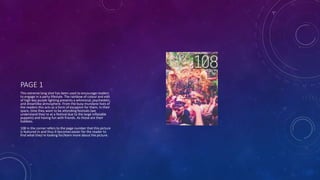 PAGE 1
This extreme long shot has been used to encourage readers
to engage in a party lifestyle. The rainbow of colour and edit
of high key purple lighting presents a whimsical, psychedelic,
and dreamlike atmosphere. From the busy mundane lives of
the readers this acts as a form of escapism for them. In their
spare, time they want to be attending festivals (we
understand they’re at a festival due to the large inflatable
puppets) and having fun with friends. As those are their
hobbies.
108 in the corner refers to the page number that this picture
is featured in and thus it becomes easier for the reader to
find what they’re looking for/learn more about the picture.
 