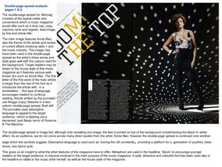Double-page spread analysis, pages 1 & 2. The double-page spread for ‘Mixmag’ consists of the typical codes and conventions which a music magazine would offer such as a drop cap, copy, columns, tone and register, lead image, by line and article title. The main image features Annie Mac; also the theme of the article and review of current affairs involving radio 1 and the music industry. This image may have been used in the double-page spread as the artist’s dress sense and style goes well with the colours used for the background. Target readers may be drawn to the house style of this music magazine as it features various well-known dj’s such as Annie Mac. The first letter of the first word of the main article is larger than the rest of the font as it introduces the article with ‘ in a windowless..’, this type of language encourages readers to continue reading. Words written by the journalist Joe Muggs (copy) features in a two-column double-page spread; flush left. The journalist uses descriptive language to appeal to the target audience, ‘which is blasting out a demented Jack Beats remix of Florence & The Machine’.  The double-page spread is image led, although only revealing one image, the text is printed on top of the background complimenting the black on white effect. As an audience, we do not come across many direct quotes from the artist, Annie Mac, however the double-page spread is continued onto another page which the symbols suggest. Descriptive language is used such as ‘touring the UK constantly ,  providing a platform for a   generation of youthful, bass-driven, live dance acts’. This gives us an insight to what the other features of the magazine have to offer. Metaphors are used in the headline; ‘Boom’ to encourage younger readers or the target audience, to become involved in the main purpose of the music magazine. A bold, attractive and colourful font has been used also in the headline to relate to the music artist herself, as well as the house style of the magazine.  