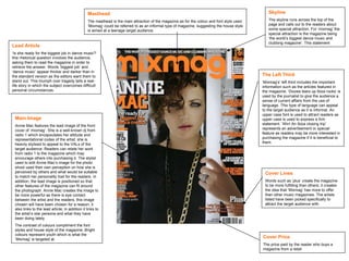 Masthead The masthead is the main attraction of the magazine as for the colour and font style used. ‘Mixmag’ could be referred to as an informal type of magazine, suggesting the house style is aimed at a teenage target audience. Lead Article ‘ Is she ready for the biggest job in dance music?’ this rhetorical question involves the audience, asking them to read the magazine in order to retrieve the answer. Words ‘biggest job’ and ‘dance music’ appear thicker and darker than in the standard version as the editors want them to stand out. This triumph over tragedy tells a real-life story in which the subject overcomes difficult personal circumstances. Cover Price The price paid by the reader who buys a magazine from a retail Main Image Annie Mac features the lead image of the front cover of ‘mixmag’. She is a well-known dj from radio 1 which encapsulates her attitude and representational codes of the artist; she is heavily stylised to appeal to the VALs of the target audience. Readers can relate her work from radio 1 to the magazine which may encourage others into purchasing it. The stylist used to edit Annie Mac’s image for the photo shoot used their own perception on how she is perceived by others and what would be suitable to match her personality trait for the readers. In addition, the lead image is positioned so that other features of the magazine can fit around the photograph. Annie Mac creates the image to be more powerful as there is eye contact between the artist and the readers, this image chosen will have been chosen for a reason; it also links to the lead article; in addition it links to the artist’s star persona and what they have been doing lately.  The contrast of colours compliment the font styles and house style of the magazine. Bright colours represent youth which is what the ‘Mixmag’ is targeted at.  Skyline The skyline runs across the top of the page and calls out to the readers about some special attraction. For ‘mixmag’ the special attraction is the magazine being ‘the world’s biggest dance music and clubbing magazine’. This statement  The Left Third ‘ Mixmag’s’ left third includes the important information such as the articles featured in the magazine; ‘Dizzee tears up Ibiza rocks’ is used by the journalist to give the audience a sense of current affairs from the use of language. This type of language can appeal to the target audience as it is informal. An upper case font is used to attract readers as upper case is used to express a firm statement. ‘Win! An Ibiza closing trip’ represents an advertisement or special feature as readers may be more interested in purchasing the magazine if it is beneficial to them. Cover Lines Words such as ‘plus’ create the magazine to be more fulfilling than others; it creates the idea that ‘Mixmag’ has more to offer than other music magazines. The artists listed have been picked specifically to attract the target audience with. 