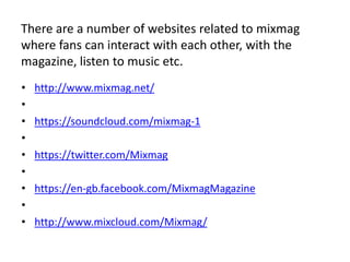 There are a number of websites related to mixmag
where fans can interact with each other, with the
magazine, listen to music etc.
• http://www.mixmag.net/
•
• https://soundcloud.com/mixmag-1
•
• https://twitter.com/Mixmag
•
• https://en-gb.facebook.com/MixmagMagazine
•
• http://www.mixcloud.com/Mixmag/
 
