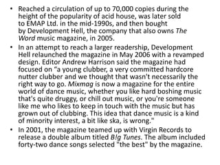 • Reached a circulation of up to 70,000 copies during the
height of the popularity of acid house, was later sold
to EMAP Ltd. in the mid-1990s, and then bought
by Development Hell, the company that also owns The
Word music magazine, in 2005.
• In an attempt to reach a larger readership, Development
Hell relaunched the magazine in May 2006 with a revamped
design. Editor Andrew Harrison said the magazine had
focused on “a young clubber, a very committed hardcore
nutter clubber and we thought that wasn't necessarily the
right way to go. Mixmag is now a magazine for the entire
world of dance music, whether you like hard boshing music
that's quite druggy, or chill out music, or you're someone
like me who likes to keep in touch with the music but has
grown out of clubbing. This idea that dance music is a kind
of minority interest, a bit like ska, is wrong."
• In 2001, the magazine teamed up with Virgin Records to
release a double album titled B!g Tunes. The album included
forty-two dance songs selected "the best" by the magazine.
 