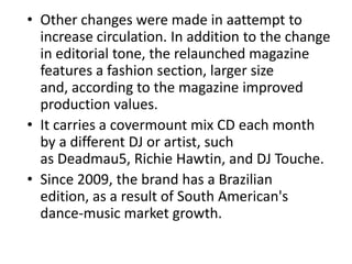 • Other changes were made in aattempt to
increase circulation. In addition to the change
in editorial tone, the relaunched magazine
features a fashion section, larger size
and, according to the magazine improved
production values.
• It carries a covermount mix CD each month
by a different DJ or artist, such
as Deadmau5, Richie Hawtin, and DJ Touche.
• Since 2009, the brand has a Brazilian
edition, as a result of South American's
dance-music market growth.
 