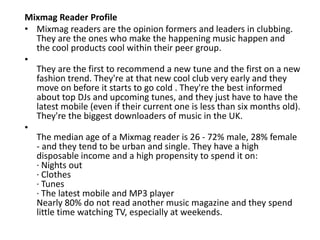 Mixmag Reader Profile
• Mixmag readers are the opinion formers and leaders in clubbing.
They are the ones who make the happening music happen and
the cool products cool within their peer group.
•
They are the first to recommend a new tune and the first on a new
fashion trend. They're at that new cool club very early and they
move on before it starts to go cold . They're the best informed
about top DJs and upcoming tunes, and they just have to have the
latest mobile (even if their current one is less than six months old).
They're the biggest downloaders of music in the UK.
•
The median age of a Mixmag reader is 26 - 72% male, 28% female
- and they tend to be urban and single. They have a high
disposable income and a high propensity to spend it on:
· Nights out
· Clothes
· Tunes
· The latest mobile and MP3 player
Nearly 80% do not read another music magazine and they spend
little time watching TV, especially at weekends.
 
