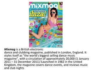 Mixmag is a British electronic
dance and clubbing magazine, published in London, England. It
styles itself as "the world's biggest selling dance music
magazine", with a circulation of approximately 20,000 (1 January
2011 – 31 December 2011).[Launched in 1982 in the United
Kingdom, the magazine covers dance events, and reviews music
and club nights
 