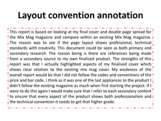 Layout convention annotation
This report is based on looking at my final cover and double page spread for
the Mix Mag magazine and compare within an existing Mix Mag magazine.
The reason was to see if the page layout shows professional, technical
standards with creativity. This document could be seen as both primary and
secondary research. The reason being is there are references being made
from a secondary source to my own finalised product. The strengths of this
report was that I actually highlighted aspects of my finalised cover which
shows clear relation to the existing mix mag cover. My weakness of the
overall report would be that I did not follow the codes and conventions of the
price and bar code. I think as it was one of the last appliances to the product I
didn’t follow the existing magazine as much when first starting the project. If I
were to do this again I would make sure that I refer to each secondary content
to ensure that every aspect of the product shows both professionalism and
the technical convention it needs to get that higher grade.
 