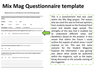 Mix Mag Questionnaire template
                 This is a questionnaire that was used
                 within the Mix Mag project. The reason
                 why we used this was to find out opinions
                 from students based on the finalised front
                 cover and double page spread. The
                 strengths of this was that it enabled me
                 to understand different views and
                 likeability's based on the product. It also
                 meant that within the future I could
                 outline the aspects of which areas I could
                 improve on etc. This was the same
                 scenario for the Student Magazine
                 however the information I was gaining
                 was about what would be published
                 within the magazine, such as the topics
                 being discussed or the actually naming of
                 the magazine.
 
