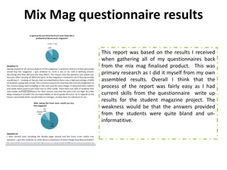 Mix Mag questionnaire results

            This report was based on the results I received
            when gathering all of my questionnaires back
            from the mix mag finalised product. This was
            primary research as I did it myself from my own
            assembled results. Overall I think that the
            process of the report was fairly easy as I had
            current skills from the questionnaire write up
            results for the student magazine project. The
            weakness would be that the answers provided
            from the students were quite bland and un-
            informatitive.
 
