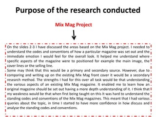 Purpose of the research conducted
                              Mix Mag Project



On the slides 2-3 I have discussed the areas based on the Mix Mag project. I needed to
understand the codes and conventions of how a particular magazine was set out and the
immediate emotion I would feel for the overall look. It helped me understand where
specific aspects of the magazine were to positioned for example the main image, the
cover lines or the selling line.
Some may think that this would be a primary and secondary source. However, due to
comparing and writing up on the existing Mix Mag front cover it would be a secondary
research method. The strengths I had for this over all task would be that understanding
the various aspects of an existing Mix Mag magazine. It enabled me to learn how an
original magazine should be set out having a more depth understanding of it. I think that
my weakness would be that when first being taught on this It was hard to understand the
standing codes and conventions of the Mix Mag magazines. This meant that I had various
queries about the topic, in time I started to have more confidence in how discuss and
analyse the standing codes and conventions.
 