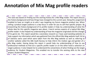 Annotation of Mix Mag profile readers

 This task was based on finding out the starting history for a Mix Mag reader. The report discuss
 the history background and how things have changed to this current year. Doing this assignment
 enabled to have an insight as to who I was targeting my future magazine product too. When
 selling a product target audience is a key focus in order for you to sell that specific project. By
 researching the history background of its profile readers it help my understanding of what the
 whole idea for this specific magazine was about. I learnt various aspects of a typical Mix Mag
 profile reader. It also helped my understanding of how the magazine originated and the changes
 of its genre etc. This report would be a secondary research as I have used standing websites to
 help support my information which was gathered from the official Mix Mag website itself. At lot
 of statistics were used which were taken from the Mix Mag website as well as referring to
 another website called the ABC Audit Bureau to help inform the median age and gender of a
 Mix Mag reader. Having doing this report it would help my understanding of how to use
 professional methods to find out a specific profile reader or on the other hand a selection on
 target audience. It also helped me to understand the conventions of when finding out the target
 audience for Student Magazines. This enabled me to transfer the existing skills to the new
 project, Student Magazine.
 