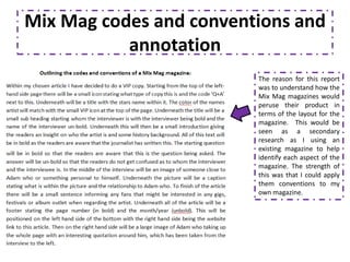 Mix Mag codes and conventions and
           annotation
                         The reason for this report
                         was to understand how the
                         Mix Mag magazines would
                         peruse their product in
                         terms of the layout for the
                         magazine. This would be
                         seen as a secondary
                         research as I using an
                         existing magazine to help
                         identify each aspect of the
                         magazine. The strength of
                         this was that I could apply
                         them conventions to my
                         own magazine.
 