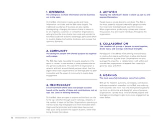 1. OPENNESS                                                     4. ACTIVISM
                                The willingness to share information and do business            Tapping into individuals’ desire to stand up, opt in, and
                                out in the open.                                                express themselves.

                                On the Web, information travels quickly and freely.             People have an innate desire to contribute. The Web is
                                Information can’t hide, and the Web never forgets. The          the most powerful tool ever created for people to make
                                traditional boundaries of business are also rapidly             their mark and mobilize toward a common mission.
                                disintegrating—changing the nature of what it means to          When organizations productively cultivate and channel
                                be an employee, customer, or competitor. Organizations          this passion, they will inspire individuals throughout the
                                willing to blur the lines of what lies inside and outside the   organization.
                                business could have a distinct advantage, particularly when
                                its leaders display the humility, kindness, and courage that
                                openness demands.
                                                                                                5. COLLABORATION
                                                                                                The capability of groups of people to work together,
                                                                                                divide tasks, and leverage individual strengths.
                                2. COMMUNITY
                                The ability for people with shared purpose to organize          Perhaps one of the Web’s most defining characteristics
                                and engage.                                                     is creating the means and the tools to allow distributed
                                                                                                collaboration on a global scale. Organizations can also
                                The Web has made it possible for people anywhere in the         leverage the properties of collaboration—both within and
                                world to connect to one another to solve problems that no       outside their organization—to expand their capacity to
                                one person could alone. This new form of organization is        generate ideas and effort.
                                dynamic and built around shared purpose rather than the
                                organization itself. Organizations can leverage peer-to-peer
                                interaction and the power of community to inspire deep
                                engagement.                                                     6. MEANING
                                                                                                The most powerful motivations come from within.

                                                                                                With all the freedom, autonomy, serendipity, contribution,
                                3. MERITOCRACY                                                  and experimentation unleashed by the Web, one enduring
                                An environment where ideas and people succeed                   truth becomes even more true: the most powerful galvaniz-
                                based on the quality of ideas and contributions, not on         ing force is a distinctive and deeply felt sense of purpose.
                                age, sex, color, or existing hierarchy.                         Organizations can tap into a sense of shared purpose and
                                                                                                leverage community principles to increase engagement as
                                On the Web, ideas are open to anyone and the best can rise      never before.
                                to the top—whether through search rankings, retweets, or
                                the number of views on YouTube. Organizations operating as
                                meritocracies may find people to be more motivated when
                                they know that promoted and funded ideas have earned
                                their place fairly and with the support of peers, rather than
                                being dictated from above.

10   MANAGEMENT 2.0 HACKATHON
 