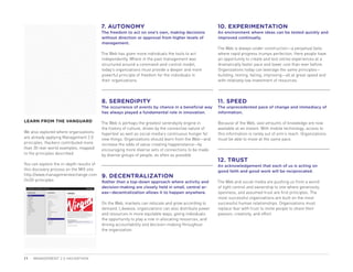 7. AUTONOMY                                                   10. EXPERIMENTATION
                                          The freedom to act on one’s own, making decisions             An environment where ideas can be tested quickly and
                                          without direction or approval from higher levels of           improved continually.
                                          management.
                                                                                                        The Web is always under construction—a perpetual beta
                                          The Web has given more individuals the tools to act           where rapid progress trumps perfection. Here people have
                                          independently. Where in the past management was               an opportunity to create and test online experiences at a
                                          structured around a command-and-control model,                dramatically faster pace and lower cost than ever before.
                                          today’s organizations must provide a deeper and more          Organizations today can leverage the same principles—
                                          powerful principle of freedom for the individuals in          building, testing, failing, improving—all at great speed and
                                          their organizations.                                          with relatively low investment of resources.




                                          8. SERENDIPITY                                                11. SPEED
                                          The occurrence of events by chance in a beneficial way        The unprecedented pace of change and immediacy of
                                          has always played a fundamental role in innovation.           information.

LEARN FROM THE VANGUARD                   The Web is perhaps the greatest serendipity engine in         Because of the Web, vast amounts of knowledge are now
                                          the history of culture, driven by the connective nature of    available at an instant. With mobile technology, access to
We also explored where organizations      hypertext as well as social media’s continuous hunger for     this information is rarely out of arm’s reach. Organizations
are already applying Management 2.0       new things. Organizations should learn from the Web—and       must be able to move at the same pace.
principles. Hackers contributed more      increase the odds of value-creating happenstance—by
than 30 real-world examples, mapped       encouraging more diverse sets of connections to be made
to the principles described.              by diverse groups of people, as often as possible.
                                                                                                        12. TRUST
You can explore the in-depth results of                                                                 An acknowledgement that each of us is acting on
this discovery process on the MIX site:                                                                 good faith and good work will be reciprocated.
http://www.managementexchange.com         9. DECENTRALIZATION
/m20-principles                           Rather than a top-down approach where activity and            The Web and social media are pushing us from a world
                                          decision-making are closely held in small, central ar-        of tight control and ownership to one where generosity,
                                          eas—decentralization allows it to happen anywhere.            openness, and assumed trust are first principles. The
                                                                                                        most successful organizations are built on the most
                                          On the Web, markets can relocate and grow according to        successful human relationships. Organizations must
                                          demand. Likewise, organizations can also distribute power     replace fear with trust to invite people to share their
                                          and resources in more equitable ways, giving individuals      passion, creativity, and effort.
                                          the opportunity to play a role in allocating resources, and
                                          driving accountability and decision-making throughout
                                          the organization.




11   MANAGEMENT 2.0 HACKATHON
 