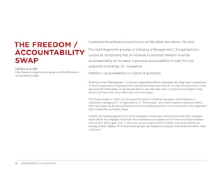 THE FREEDOM /
                                                  Contributed by: Susanne Ramharter, Laurence Lock Lee, Josh Allan Dykstra, Aaron Anderson, Chris Grams



ACCOUNTABILITY
                                                  This hack begins the process of changing a Management 1.0 organization’s
                                                  culture by recognizing that an increase in personal freedom must be

SWAP                                              accompanied by an increase in personal accountability in order for true
                                                  autonomy to emerge. Or, in essence:
Full Hack on the MIX
http://www.managementexchange.com/hack/freedom-   freedom + accountability = a culture of autonomy
accountability-swap

                                                  Nothing is more Management 1.0 than an organization where employees feel they have no autonomy.
                                                  In these organizations employees feel disempowered because they do not have the authority to make
                                                  decisions for themselves, to decide how best to use their own time, or to pursue the projects they
                                                  believe will help them most effectively meet their goals.

                                                  This hack provides a small, but very powerful way for individual managers and employees in
                                                  traditional management 1.0 organizations to “think locally” and create islands of autonomy within
                                                  their own teams by designing freedom and accountability questions as a transaction to be negotiated:
                                                  the Freedom/Accountability Swap.

                                                  It works by creating opportunities for an employee to hold open conversations with their manager
                                                  about where the employee feels both most and least accountable and the most and least freedom—
                                                  and uncover where gaps exist. It also may uncover places where freedom and accountability are
                                                  already at their highest. From there both groups can establish a dialog to move both into better state
                                                  of balance.




14   MANAGEMENT 2.0 HACKATHON
 