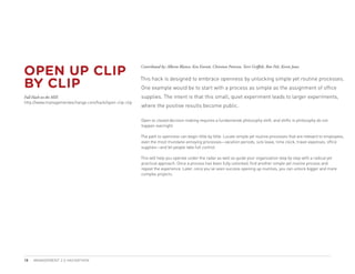 OPEN UP CLIP
                                                        Contributed by: Alberto Blanco, Ken Everett, Christian Petersen, Terri Griffith, Ron Pels, Kevin Jones



BY CLIP
                                                        This hack is designed to embrace openness by unlocking simple yet routine processes.
                                                        One example would be to start with a process as simple as the assignment of office
Full Hack on the MIX                                    supplies. The intent is that this small, quiet experiment leads to larger experiments,
http://www.managementexchange.com/hack/open-clip-clip
                                                        where the positive results become public.

                                                        Open vs closed decision making requires a fundamental philosophy shift, and shifts in philosophy do not
                                                        happen overnight.

                                                        The path to openness can begin little by little. Locate simple yet routine processes that are relevant to employees,
                                                        even the most mundane annoying processes—vacation periods, sick leave, time clock, travel expenses, office
                                                        supplies—and let people take full control.

                                                        This will help you operate under the radar as well as guide your organization step by step with a radical yet
                                                        practical approach. Once a process has been fully unlocked, find another simple yet routine process and
                                                        repeat the experience. Later, once you’ve seen success opening up routines, you can unlock bigger and more
                                                        complex projects.




18   MANAGEMENT 2.0 HACKATHON
 