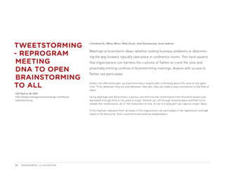 TWEETSTORMING                             Contributed by: Alberto Blanco, Robin Deacle, Anish Kumarswamy, Aaron Anderson



- REPROGRAM                               Meetings to brainstorm ideas, whether solving business problems or determin-
                                          ing the way forward, typically take place in conference rooms. This hack asserts
 MEETING                                  that organizations can harness the customs of Twitter to crack the silos and

 DNA TO OPEN                              proximally limiting confines of brainstorming meetings. Anyone with access to
                                          Twitter can participate.
 BRAINSTORMING
TO ALL                                    Twitter can effectively open up brainstorming to anyone who is thinking about the issue at any given
                                          time. From wherever they are and whenever they like, they can make a new contribution to the flow of
                                          ideas.
Full Hack on the MIX:
http://www.managementexchange.com/hack/   Using hashtags and @functions, a person can drill into the conversation from the most recent post
tweetstorming                             backward through time to the point of origin. Anyone can sift through existing ideas and then try to
                                          elevate the conversation, all in 140 characters or less. A link to a blog post can capture longer ideas.

                                          In this fashion, everyone from all levels in the organization can participate in the tweetstorm and add
                                          value to the discourse. Even customers and external stakeholders.




21   MANAGEMENT 2.0 HACKATHON
 