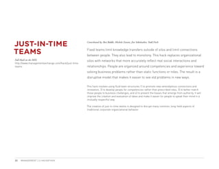 JUST-IN-TIME                                        Contributed by: Ben Biddle, Michele Zanini, Jim Stikeleather, Todd Fitch



TEAMS                                               Fixed teams limit knowledge transfers outside of silos and limit connections
                                                    between people. They also lead to monotony. This hack replaces organizational
Full Hack on the MIX:                               silos with networks that more accurately reflect real social interactions and
http://www.managementexchange.com/hack/just-time-
teams                                               relationships. People are organized around competencies and experience toward
                                                    solving business problems rather than static functions or roles. The result is a
                                                    disruptive model that makes it easier to see old problems in new ways.

                                                    This hack involves using fluid team structures 1) to promote new serendipitous connections and
                                                    innovation, 2) to develop people for competencies rather than prescribed roles, 3) to better match
                                                    those people to business challenges, and 4) to prevent the biases that emerge from authority. It will
                                                    improve the creation and evaluation of ideas and make it easier for people to speak their mind in a
                                                    mutually respectful way.

                                                    The creation of just-in-time teams is designed to disrupt many common, long-held aspects of
                                                    traditional corporate organizational behavior.




22   MANAGEMENT 2.0 HACKATHON
 