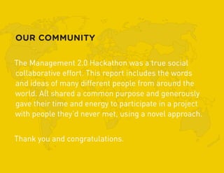 OUR COMMUNITY

The Management 2.0 Hackathon was a true social
collaborative effort. This report includes the words
and ideas of many different people from around the
world. All shared a common purpose and generously
gave their time and energy to participate in a project
with people they’d never met, using a novel approach.


Thank you and congratulations.
 