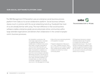 OUR SOCIAL SOFTWARE PLATFORM: SABA




The MIX Management 2.0 Hackathon uses an enterprise social business process
platform from Saba as its social collaboration platform. Social business software
shares much in common with the social networking tools (e.g. Facebook) that most
of us are already familiar with using. The main difference is that social business
software enables enterprise-grade secure and private online communities within
large extended organizations and delivers that collaboration in the context of people-
centric business processes.


                                Our hackathon community, like           A few of the most interesting benefits    2) Progressive disclosure: another
                                most large organizations, consisted     of the platform included:                 interesting feature was the ability
                                of a globally dispersed team of                                                   to configure the interface with
                                collaborators in different time zones   1) Speed of deployment: Because it       “progressive disclosure.” this meant
                                that made it virtually impossible to    is a “cloud” software solution, there     that we could keep the platform very
                                communicate effectively with just       was no need for us to install or spend    simple by suppressing features when
                                email or voice communications. The      time configuring the software, which      we first rolled it out, making it easier
                                Saba cloud platform enabled us to       enabled us to launch our online           for end users to become acclimated
                                work asynchronously, resorting to       community faster.                         without much training.
                                real-time communications only when
                                absolutely necessary. The decision to
                                use social business process software
                                from Saba ultimately enabled us to
                                innovate faster as a team and stay
                                connected. It allowed us to operate
                                very much in the Management 2.0 way.




30   MANAGEMENT 2.0 HACKATHON
 