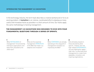 INTRODUCING THE MANAGEMENT 2.0 HACKATHON




In the technology industry, the term hack describes a creative workaround or fix to an
existing problem. A hackathon is an intense, coordinated effort to develop as many
useful and innovative hacks as possible in a short amount of time. Our hacks apply
the same methodology to hacking management.

THE MANAGEMENT 2.0 HACKATHON WAS DESIGNED TO DIVE INTO FOUR
FUNDAMENTAL QUESTIONS THROUGH A SERIES OF SPRINTS.




1                              2                            3                              4
 hat PATHOLOGIES of
W                              What are the essential       What COMPANIES are already     A
                                                                                            nd ultimately, based on
management 1.0 consistently    management PRINCIPLES        operating on the vanguard of   these discoveries,what
hold back organizations and    of the Web that make it so   management innovation as       specific, creative, low-risk,
keep them shackled to the      adaptive and innovative?     inspired by the Web?           high-reward EXPERIMENTS
status quo?                                                                                can any organization apply—
                                                                                           right now—to effectively hack
                                                                                           management to create more
                                                                                           adaptable, innovative, and
                                                                                           inspiring organizations.




5   MANAGEMENT 2.0 HACKATHON
 