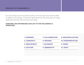 PRINCIPLES OF MANAGEMENT 2.0




Our second major sprint focused the hackers on the principles that make the Web
so adaptive and innovative. Contributors generated more than 40 relevant principles,
along with more than 100 comments and ratings.

TOGETHER, WE SYNTHESIZED OUR LIST TO THE FOLLOWING 12
PRINCIPLES:




                               1. OPENNESS              5. COLLABORATION               9. DECENTRALIZATION

                               2. COMMUNITY             6. MEANING                     10. EXPERIMENTATION

                               3. MERITOCRACY           7. AUTONOMY                    11. SPEED

                               4. ACTIVISM              8. SERENDIPITY                 12. TRUST




9   MANAGEMENT 2.0 HACKATHON
 