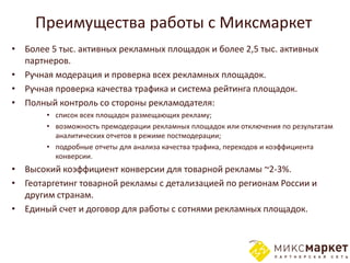 Преимущества работы с Миксмаркет
• Более 5 тыс. активных рекламных площадок и более 2,5 тыс. активных
  партнеров.
• Ручная модерация и проверка всех рекламных площадок.
• Ручная проверка качества трафика и система рейтинга площадок.
• Полный контроль со стороны рекламодателя:
       • список всех площадок размещающих рекламу;
       • возможность премодерации рекламных площадок или отключения по результатам
         аналитических отчетов в режиме постмодерации;
       • подробные отчеты для анализа качества трафика, переходов и коэффициента
         конверсии.
• Высокий коэффициент конверсии для товарной рекламы ~2-3%.
• Геотаргетинг товарной рекламы с детализацией по регионам России и
  другим странам.
• Единый счет и договор для работы с сотнями рекламных площадок.
 