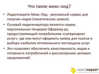 Что такое микс-лид?
• Лидогенерато Микс-Лид - рекламный сервис для
  покупки лидов (тематических заявок).
• Основой лидогенератора является сервис
  персональных тендеров Оформер.ру,
  предоставляющий потребителям «супермаркет
  услуг», где они могут оформить заявку для поиска и
  выбора наиболее оптимального поставщика услуг.
• Это позволяет обеспечить качественность лидов и
  готовность потребителей к рассмотрению целевых
  предложений.
 