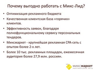 Почему выгодно работать с Микс-Лид?
• Оптимизация рекламного бюджета
• Качественная клиентская база «горячих»
  клиентов.
• Эффективность заявок, благодаря
  полнофункциональному сервису персональных
  тендеров.
• Миксмаркет - крупнейшая рекламная CPA-сеть с
  опытом более 2-х лет.
• Более 10 тыс. рекламных площадок, ежемесячная
  аудитория более 27,9 млн. россиян.
 