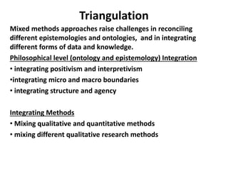 Triangulation
Mixed methods approaches raise challenges in reconciling
different epistemologies and ontologies, and in integrating
different forms of data and knowledge.
Philosophical level (ontology and epistemology) Integration
• integrating positivism and interpretivism
•integrating micro and macro boundaries
• integrating structure and agency
Integrating Methods
• Mixing qualitative and quantitative methods
• mixing different qualitative research methods
 