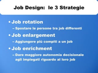 • Job rotation
– Spostare le persone tra job differenti
• Job enlargement
– Aggiungere più compiti a un job
• Job enrichment
– Dare maggiore autonomia decisionale
agli impiegati riguardo al loro job
Job Design: le 3 Strategie
 