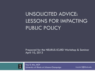 Troy D. Mix, AICP
University of Illinois at Urbana-Champaign troymix1@illinois.edu
UNSOLICITED ADVICE:
LESSONS FOR IMPACTING
PUBLIC POLICY
Prepared for the NEURUS-ICURD Workshop & Seminar
April 10, 2013
 