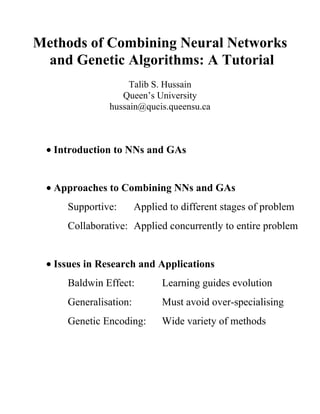 Methods of Combining Neural Networks
 and Genetic Algorithms: A Tutorial
                   Talib S. Hussain
                 Queen’s University
              hussain@qucis.queensu.ca



 • Introduction to NNs and GAs


 • Approaches to Combining NNs and GAs
     Supportive:       Applied to different stages of problem
     Collaborative: Applied concurrently to entire problem


 • Issues in Research and Applications
     Baldwin Effect:         Learning guides evolution
     Generalisation:         Must avoid over-specialising
     Genetic Encoding:       Wide variety of methods
 