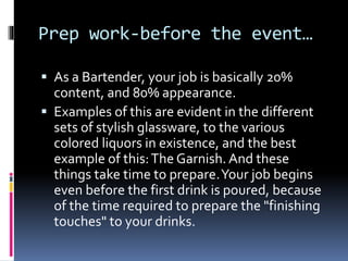 Prep work-before the event…
 As a Bartender, your job is basically 20%
content, and 80% appearance.
 Examples of this are evident in the different
sets of stylish glassware, to the various
colored liquors in existence, and the best
example of this:The Garnish. And these
things take time to prepare.Your job begins
even before the first drink is poured, because
of the time required to prepare the "finishing
touches" to your drinks.
 