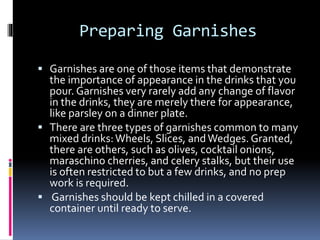 Preparing Garnishes
 Garnishes are one of those items that demonstrate
the importance of appearance in the drinks that you
pour. Garnishes very rarely add any change of flavor
in the drinks, they are merely there for appearance,
like parsley on a dinner plate.
 There are three types of garnishes common to many
mixed drinks:Wheels, Slices, andWedges. Granted,
there are others, such as olives, cocktail onions,
maraschino cherries, and celery stalks, but their use
is often restricted to but a few drinks, and no prep
work is required.
 Garnishes should be kept chilled in a covered
container until ready to serve.
 