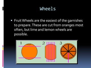 Wheels
 FruitWheels are the easiest of the garnishes
to prepare.These are cut from oranges most
often, but lime and lemon wheels are
possible.
 