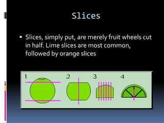Slices
 Slices, simply put, are merely fruit wheels cut
in half. Lime slices are most common,
followed by orange slices
 