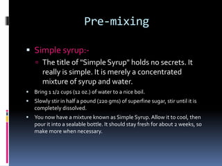 Pre-mixing
 Simple syrup:-
 The title of "Simple Syrup" holds no secrets. It
really is simple. It is merely a concentrated
mixture of syrup and water.
 Bring 1 1/2 cups (12 oz.) of water to a nice boil.
 Slowly stir in half a pound (220 gms) of superfine sugar, stir until it is
completely dissolved.
 You now have a mixture known as Simple Syrup. Allow it to cool, then
pour it into a sealable bottle. It should stay fresh for about 2 weeks, so
make more when necessary.
 