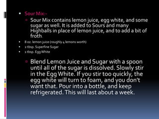  Sour Mix:-
 Sour Mix contains lemon juice, egg white, and some
sugar as well. It is added to Sours and many
Highballs in place of lemon juice, and to add a bit of
froth.
 8 oz. lemon juice (roughly 4 lemons worth)
 2 tbsp. Superfine Sugar
 1 tbsp. Egg White
 Blend Lemon Juice and Sugar with a spoon
until all of the sugar is dissolved. Slowly stir
in the EggWhite. If you stir too quickly, the
egg white will turn to foam, and you don't
want that. Pour into a bottle, and keep
refrigerated.This will last about a week.
 